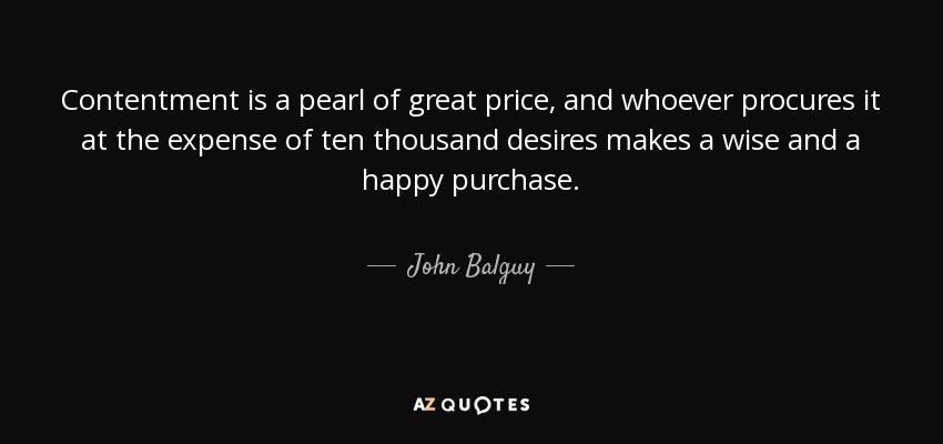Contentment is a pearl of great price, and whoever procures it at the expense of ten thousand desires makes a wise and a happy purchase. - John Balguy
