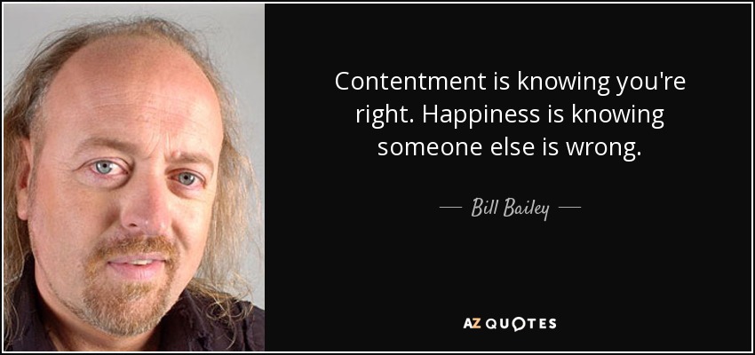 Contentment is knowing you're right. Happiness is knowing someone else is wrong. - Bill Bailey