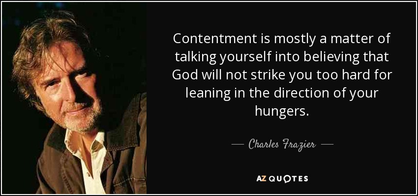 Contentment is mostly a matter of talking yourself into believing that God will not strike you too hard for leaning in the direction of your hungers. - Charles Frazier