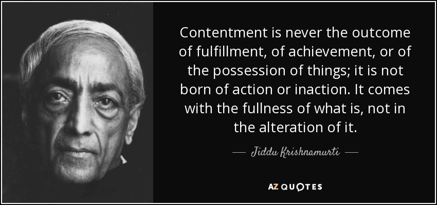 Contentment is never the outcome of fulfillment, of achievement, or of the possession of things; it is not born of action or inaction. It comes with the fullness of what is, not in the alteration of it. - Jiddu Krishnamurti