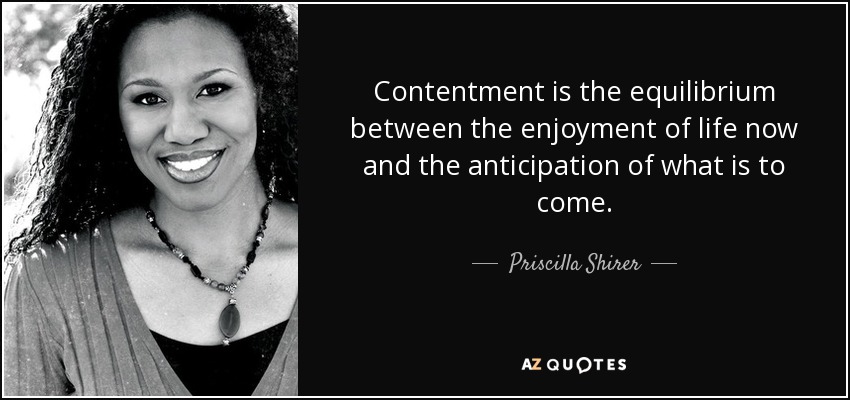 Contentment is the equilibrium between the enjoyment of life now and the anticipation of what is to come. - Priscilla Shirer