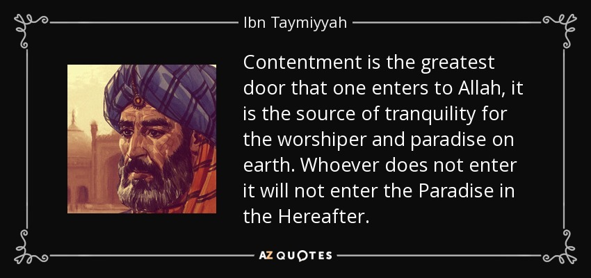 Contentment is the greatest door that one enters to Allah, it is the source of tranquility for the worshiper and paradise on earth. Whoever does not enter it will not enter the Paradise in the Hereafter. - Ibn Taymiyyah
