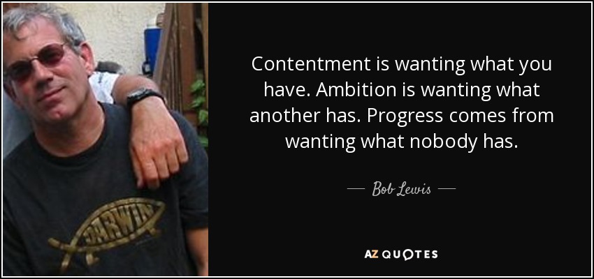 Contentment is wanting what you have. Ambition is wanting what another has. Progress comes from wanting what nobody has. - Bob Lewis