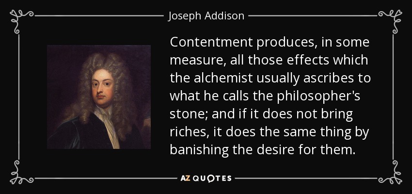 Contentment produces, in some measure, all those effects which the alchemist usually ascribes to what he calls the philosopher's stone; and if it does not bring riches, it does the same thing by banishing the desire for them. - Joseph Addison