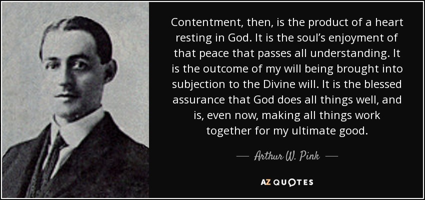 Contentment, then, is the product of a heart resting in God. It is the soul’s enjoyment of that peace that passes all understanding. It is the outcome of my will being brought into subjection to the Divine will. It is the blessed assurance that God does all things well, and is, even now, making all things work together for my ultimate good. - Arthur W. Pink Contentment, then, is the product of a heart resting in God. It is the soul’s enjoyment of that peace that passes all understanding. It is the outcome of my will being brought into subjection to the Divine will. It is the blessed assurance that God does all things well, and is, even now, making all things work together for my ultimate good. - Arthur W. Pink