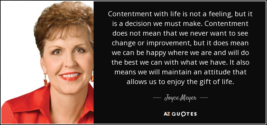 Contentment with life is not a feeling, but it is a decision we must make. Contentment does not mean that we never want to see change or improvement, but it does mean we can be happy where we are and will do the best we can with what we have. It also means we will maintain an attitude that allows us to enjoy the gift of life. - Joyce Meyer