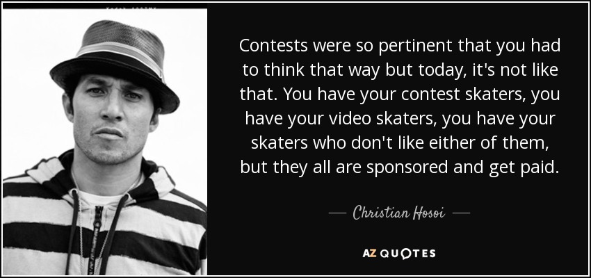 Contests were so pertinent that you had to think that way but today, it's not like that. You have your contest skaters, you have your video skaters, you have your skaters who don't like either of them, but they all are sponsored and get paid. - Christian Hosoi