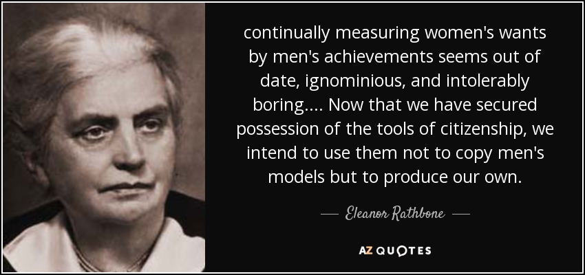 continually measuring women's wants by men's achievements seems out of date, ignominious, and intolerably boring. ... Now that we have secured possession of the tools of citizenship, we intend to use them not to copy men's models but to produce our own. - Eleanor Rathbone