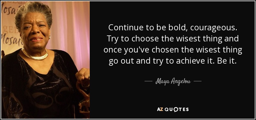 Continue to be bold, courageous. Try to choose the wisest thing and once you've chosen the wisest thing go out and try to achieve it. Be it. - Maya Angelou