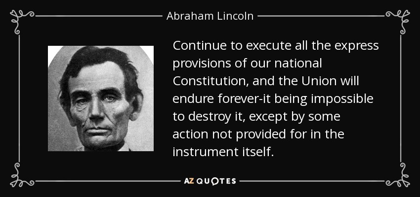 Continue to execute all the express provisions of our national Constitution, and the Union will endure forever-it being impossible to destroy it, except by some action not provided for in the instrument itself. - Abraham Lincoln