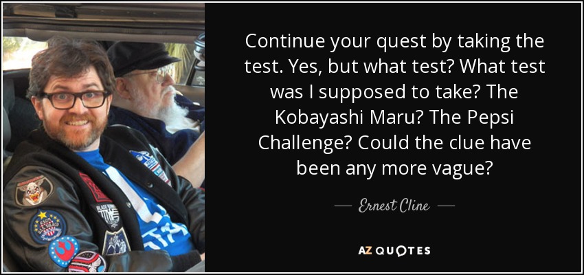 Continue your quest by taking the test. Yes, but what test? What test was I supposed to take? The Kobayashi Maru? The Pepsi Challenge? Could the clue have been any more vague? - Ernest Cline