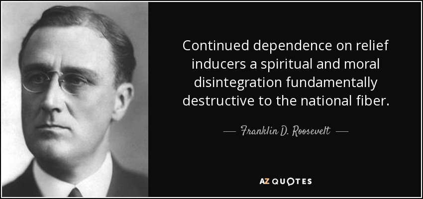 Continued dependence on relief inducers a spiritual and moral disintegration fundamentally destructive to the national fiber. - Franklin D. Roosevelt
