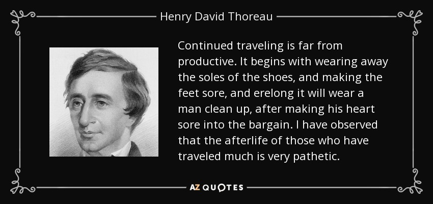 Continued traveling is far from productive. It begins with wearing away the soles of the shoes, and making the feet sore, and erelong it will wear a man clean up, after making his heart sore into the bargain. I have observed that the afterlife of those who have traveled much is very pathetic. - Henry David Thoreau