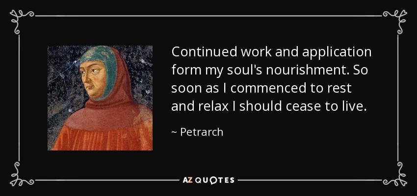 Continued work and application form my soul's nourishment. So soon as I commenced to rest and relax I should cease to live. - Petrarch