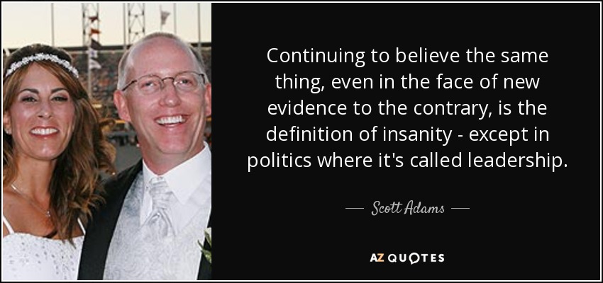 Continuing to believe the same thing, even in the face of new evidence to the contrary, is the definition of insanity - except in politics where it's called leadership. - Scott Adams