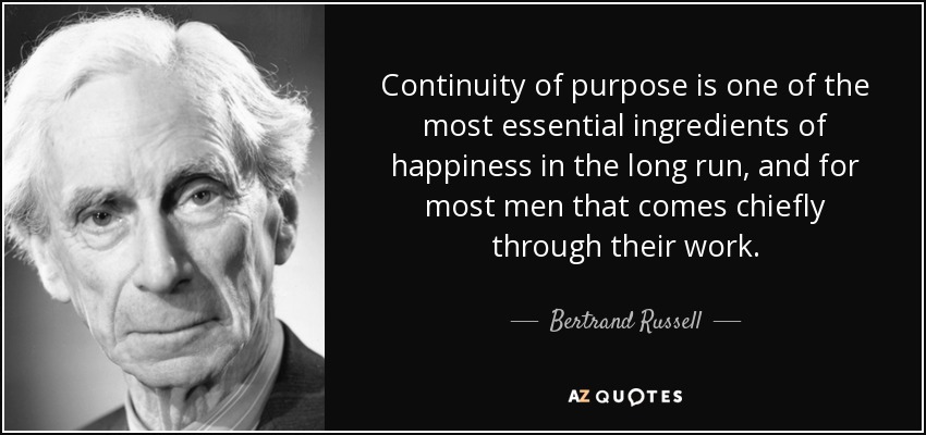 Continuity of purpose is one of the most essential ingredients of happiness in the long run, and for most men that comes chiefly through their work. - Bertrand Russell