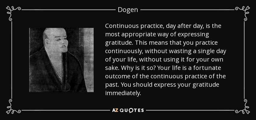 Continuous practice, day after day, is the most appropriate way of expressing gratitude. This means that you practice continuously, without wasting a single day of your life, without using it for your own sake. Why is it so? Your life is a fortunate outcome of the continuous practice of the past. You should express your gratitude immediately. - Dogen