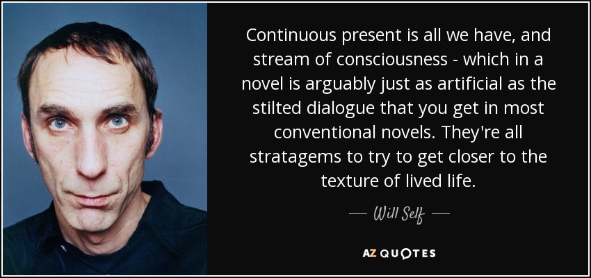 Continuous present is all we have, and stream of consciousness - which in a novel is arguably just as artificial as the stilted dialogue that you get in most conventional novels. They're all stratagems to try to get closer to the texture of lived life. - Will Self