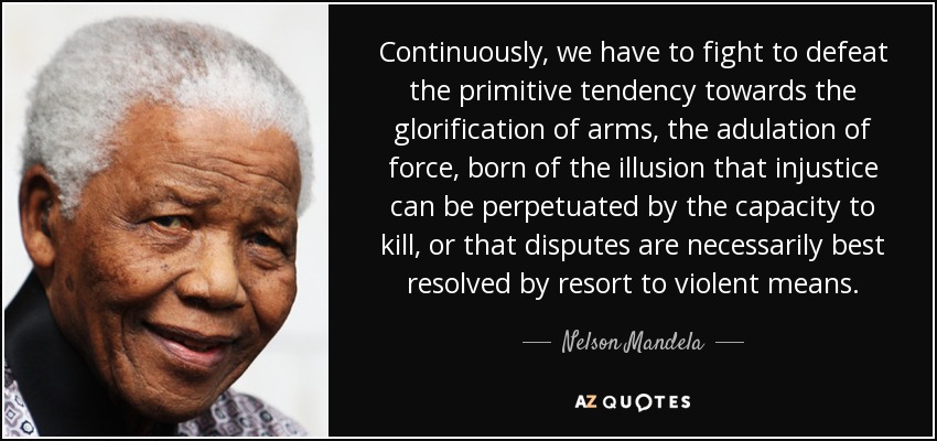 Continuously, we have to fight to defeat the primitive tendency towards the glorification of arms, the adulation of force, born of the illusion that injustice can be perpetuated by the capacity to kill, or that disputes are necessarily best resolved by resort to violent means. - Nelson Mandela