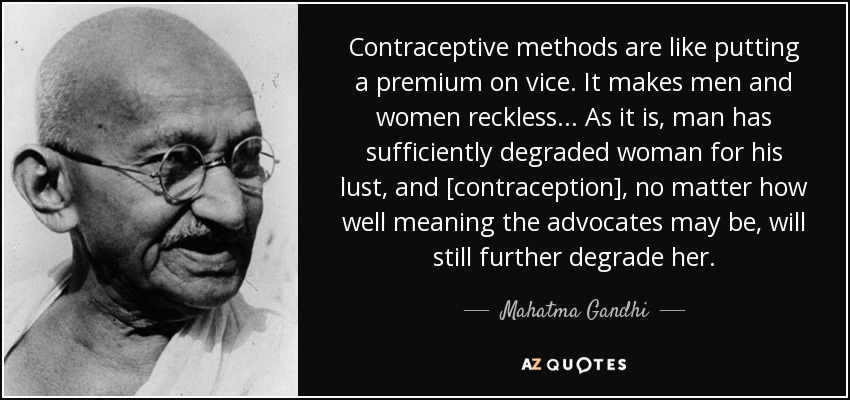 Contraceptive methods are like putting a premium on vice. It makes men and women reckless... As it is, man has sufficiently degraded woman for his lust, and [contraception] , no matter how well meaning the advocates may be, will still further degrade her. - Mahatma Gandhi