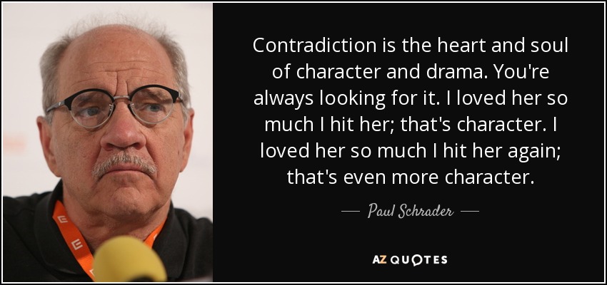 Contradiction is the heart and soul of character and drama. You're always looking for it. I loved her so much I hit her; that's character. I loved her so much I hit her again; that's even more character. - Paul Schrader