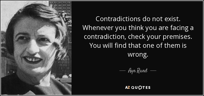 Contradictions do not exist. Whenever you think you are facing a contradiction, check your premises. You will find that one of them is wrong. - Ayn Rand