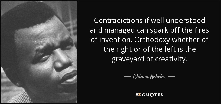 Contradictions if well understood and managed can spark off the fires of invention. Orthodoxy whether of the right or of the left is the graveyard of creativity. - Chinua Achebe