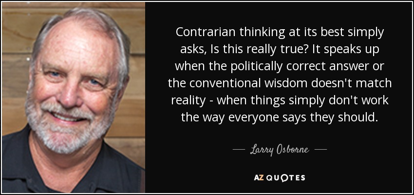 Contrarian thinking at its best simply asks, Is this really true? It speaks up when the politically correct answer or the conventional wisdom doesn't match reality - when things simply don't work the way everyone says they should. - Larry Osborne