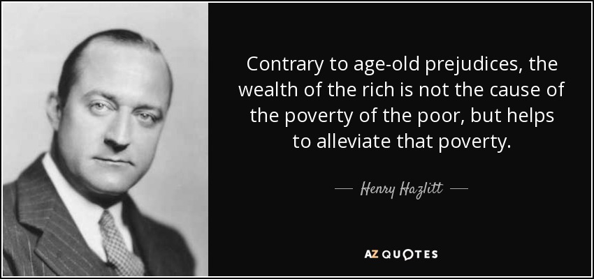 Contrary to age-old prejudices, the wealth of the rich is not the cause of the poverty of the poor, but helps to alleviate that poverty. - Henry Hazlitt