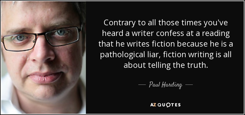 Contrary to all those times you've heard a writer confess at a reading that he writes fiction because he is a pathological liar, fiction writing is all about telling the truth. - Paul Harding