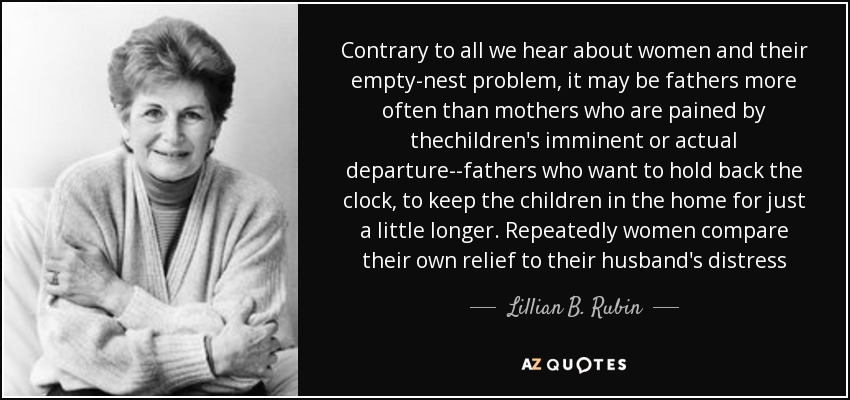 Contrary to all we hear about women and their empty-nest problem, it may be fathers more often than mothers who are pained by thechildren's imminent or actual departure--fathers who want to hold back the clock, to keep the children in the home for just a little longer. Repeatedly women compare their own relief to their husband's distress - Lillian B. Rubin