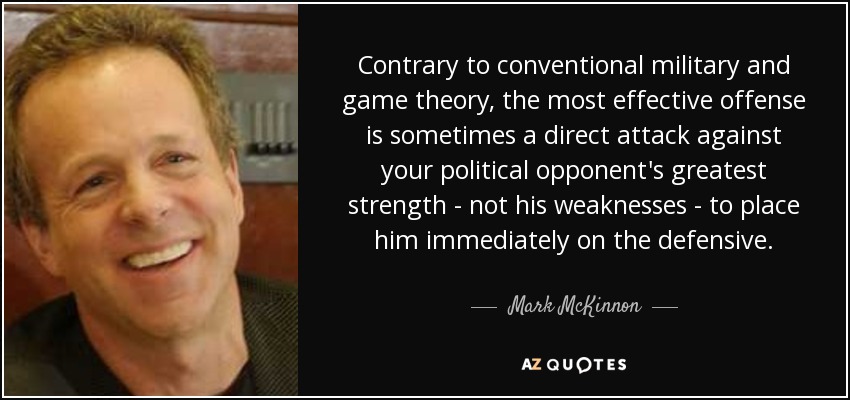 Contrary to conventional military and game theory, the most effective offense is sometimes a direct attack against your political opponent's greatest strength - not his weaknesses - to place him immediately on the defensive. - Mark McKinnon