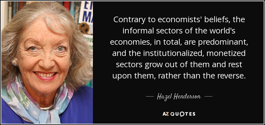 Contrary to economists' beliefs, the informal sectors of the world's economies, in total, are predominant, and the institutionalized, monetized sectors grow out of them and rest upon them, rather than the reverse. - Hazel Henderson