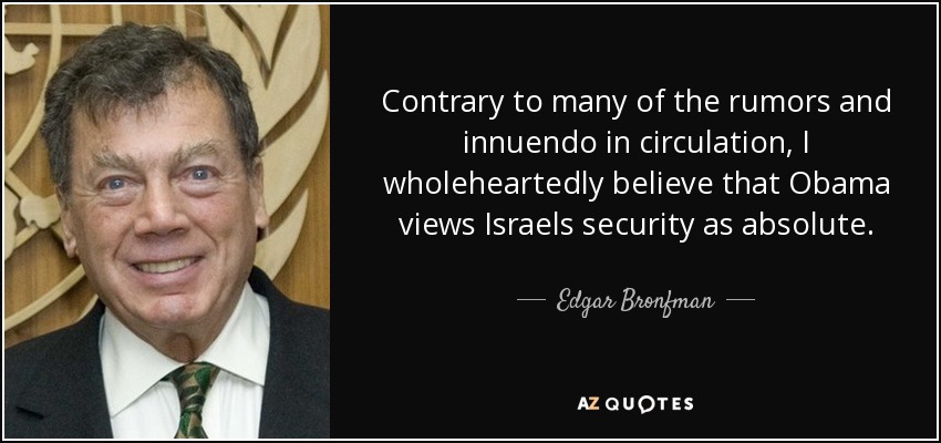 Contrary to many of the rumors and innuendo in circulation, I wholeheartedly believe that Obama views Israels security as absolute. - Edgar Bronfman, Sr.