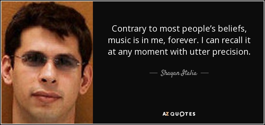 Contrary to most people’s beliefs, music is in me, forever. I can recall it at any moment with utter precision. - Shayan Italia