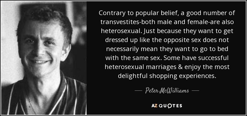 Contrary to popular belief, a good number of transvestites-both male and female-are also heterosexual. Just because they want to get dressed up like the opposite sex does not necessarily mean they want to go to bed with the same sex. Some have successful heterosexual marriages & enjoy the most delightful shopping experiences. - Peter McWilliams
