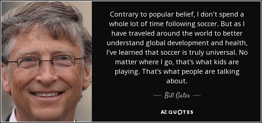 Contrary to popular belief, I don't spend a whole lot of time following soccer. But as I have traveled around the world to better understand global development and health, I've learned that soccer is truly universal. No matter where I go, that's what kids are playing. That's what people are talking about. - Bill Gates