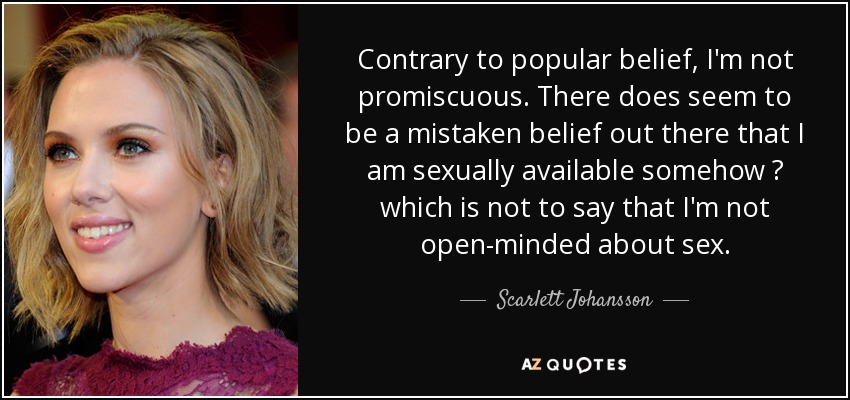 Contrary to popular belief, I'm not promiscuous. There does seem to be a mistaken belief out there that I am sexually available somehow  which is not to say that I'm not open-minded about sex. - Scarlett Johansson