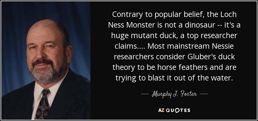 Contrary to popular belief, the Loch Ness Monster is not a dinosaur -- it's a huge mutant duck, a top researcher claims.... Most mainstream Nessie researchers consider Gluber's duck theory to be horse feathers and are trying to blast it out of the water. - Murphy J. Foster, Jr.