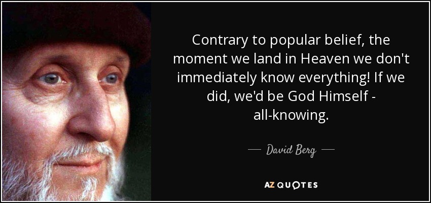 Contrary to popular belief, the moment we land in Heaven we don't immediately know everything! If we did, we'd be God Himself - all-knowing. - David Berg