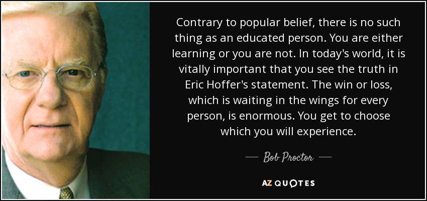 Contrary to popular belief, there is no such thing as an educated person. You are either learning or you are not. In today's world, it is vitally important that you see the truth in Eric Hoffer's statement. The win or loss, which is waiting in the wings for every person, is enormous. You get to choose which you will experience. - Bob Proctor