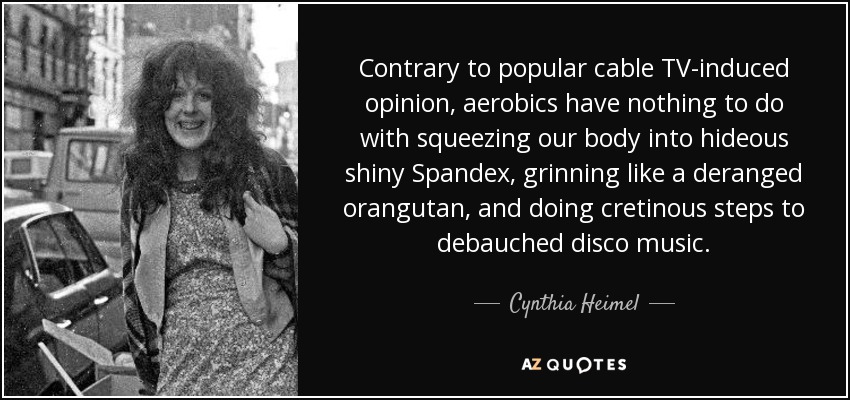 Contrary to popular cable TV-induced opinion, aerobics have nothing to do with squeezing our body into hideous shiny Spandex, grinning like a deranged orangutan, and doing cretinous steps to debauched disco music. - Cynthia Heimel