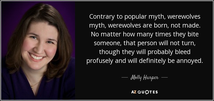 Contrary to popular myth, werewolves myth, werewolves are born, not made. No matter how many times they bite someone, that person will not turn, though they will probably bleed profusely and will definitely be annoyed. - Molly Harper