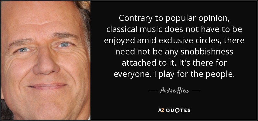 Contrary to popular opinion, classical music does not have to be enjoyed amid exclusive circles, there need not be any snobbishness attached to it. It's there for everyone. I play for the people. - Andre Rieu