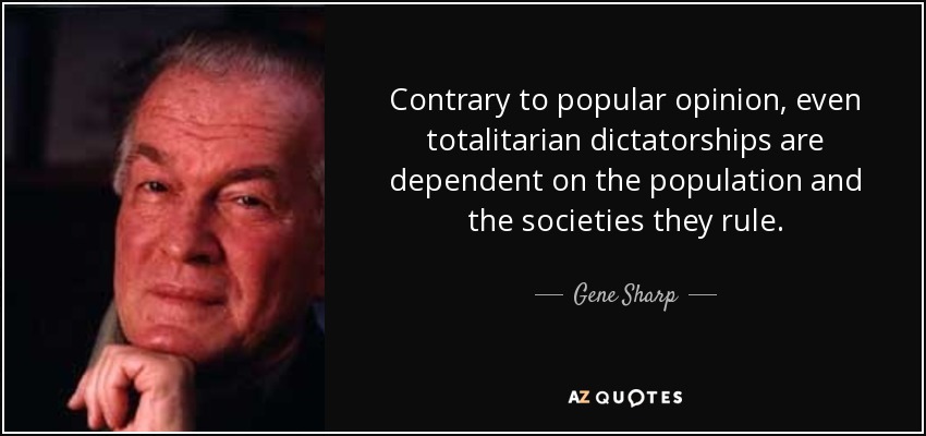 Contrary to popular opinion, even totalitarian dictatorships are dependent on the population and the societies they rule. - Gene Sharp