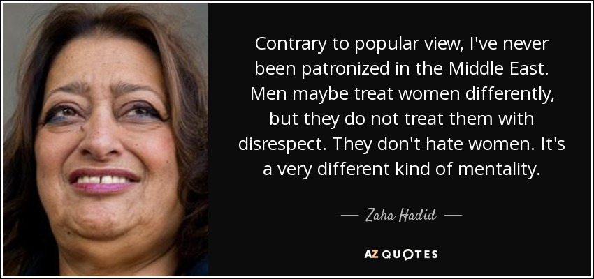 Contrary to popular view, I've never been patronized in the Middle East. Men maybe treat women differently, but they do not treat them with disrespect. They don't hate women. It's a very different kind of mentality. - Zaha Hadid