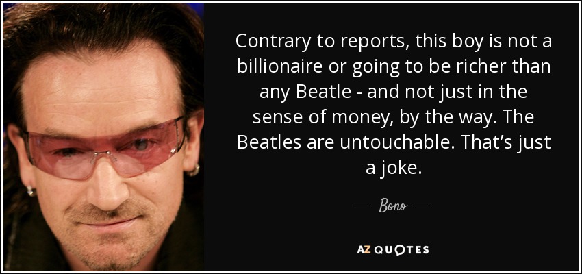Contrary to reports, this boy is not a billionaire or going to be richer than any Beatle - and not just in the sense of money, by the way. The Beatles are untouchable. That’s just a joke. - Bono