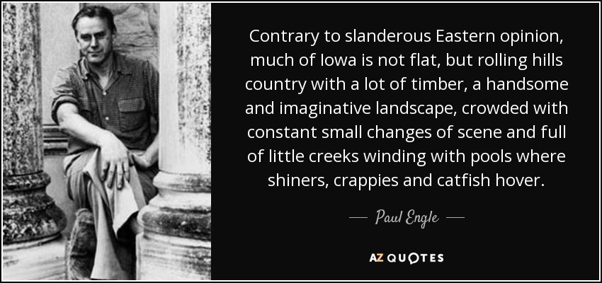 Contrary to slanderous Eastern opinion, much of Iowa is not flat, but rolling hills country with a lot of timber, a handsome and imaginative landscape, crowded with constant small changes of scene and full of little creeks winding with pools where shiners, crappies and catfish hover. - Paul Engle