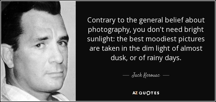 Contrary to the general belief about photography, you don't need bright sunlight: the best moodiest pictures are taken in the dim light of almost dusk, or of rainy days. - Jack Kerouac