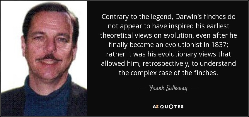 Contrary to the legend, Darwin's finches do not appear to have inspired his earliest theoretical views on evolution, even after he finally became an evolutionist in 1837; rather it was his evolutionary views that allowed him, retrospectively, to understand the complex case of the finches. - Frank Sulloway